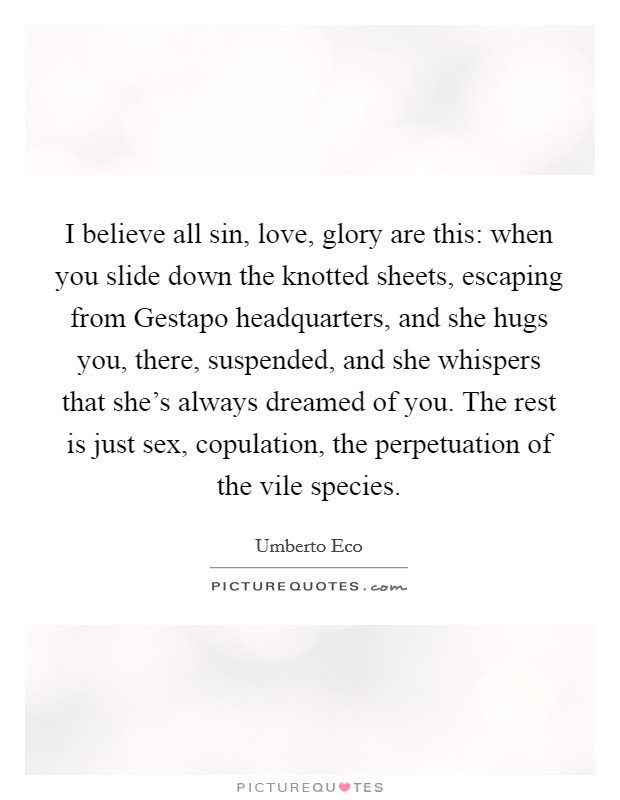 I believe all sin, love, glory are this: when you slide down the knotted sheets, escaping from Gestapo headquarters, and she hugs you, there, suspended, and she whispers that she's always dreamed of you. The rest is just sex, copulation, the perpetuation of the vile species Picture Quote #1