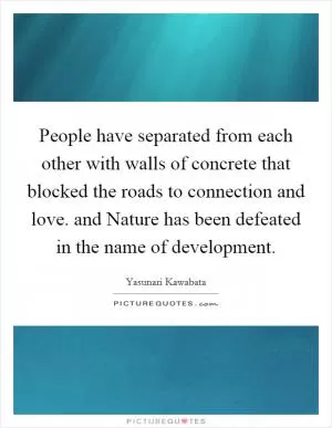 People have separated from each other with walls of concrete that blocked the roads to connection and love. and Nature has been defeated in the name of development Picture Quote #1