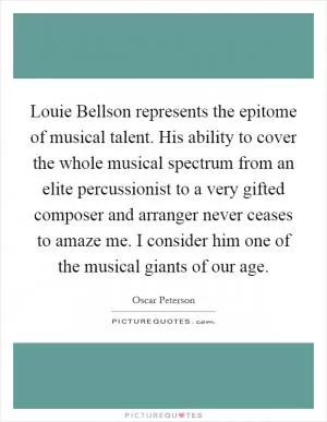 Louie Bellson represents the epitome of musical talent. His ability to cover the whole musical spectrum from an elite percussionist to a very gifted composer and arranger never ceases to amaze me. I consider him one of the musical giants of our age Picture Quote #1