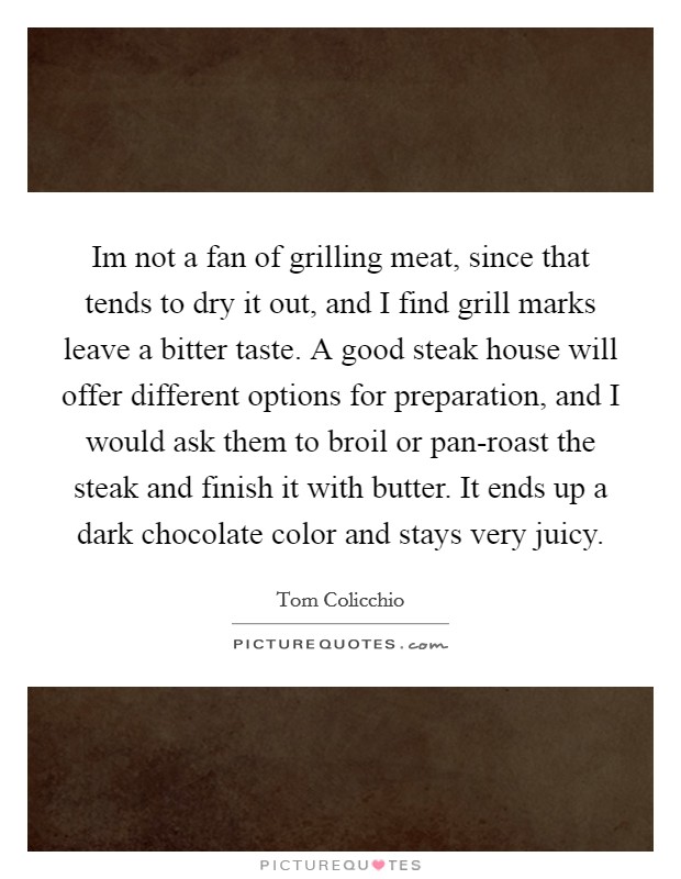 Im not a fan of grilling meat, since that tends to dry it out, and I find grill marks leave a bitter taste. A good steak house will offer different options for preparation, and I would ask them to broil or pan-roast the steak and finish it with butter. It ends up a dark chocolate color and stays very juicy Picture Quote #1