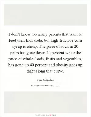 I don’t know too many parents that want to feed their kids soda, but high-fructose corn syrup is cheap. The price of soda in 20 years has gone down 40 percent while the price of whole foods, fruits and vegetables, has gone up 40 percent and obesity goes up right along that curve Picture Quote #1