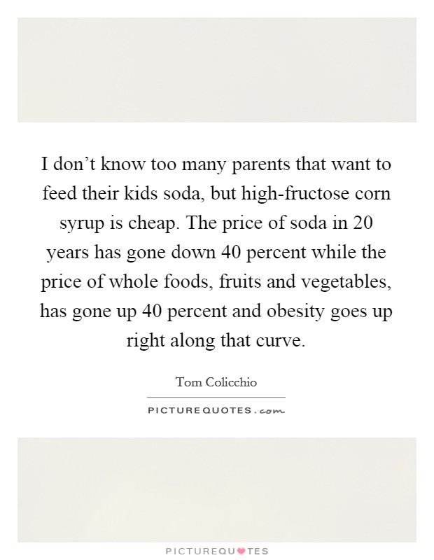I don't know too many parents that want to feed their kids soda, but high-fructose corn syrup is cheap. The price of soda in 20 years has gone down 40 percent while the price of whole foods, fruits and vegetables, has gone up 40 percent and obesity goes up right along that curve Picture Quote #1