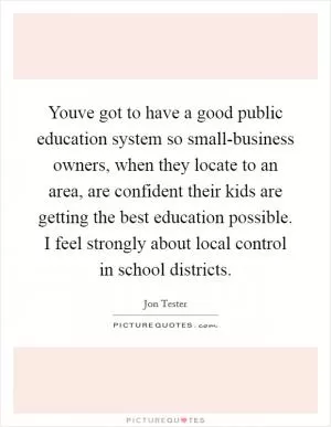 Youve got to have a good public education system so small-business owners, when they locate to an area, are confident their kids are getting the best education possible. I feel strongly about local control in school districts Picture Quote #1