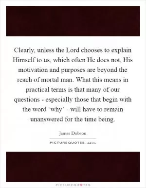 Clearly, unless the Lord chooses to explain Himself to us, which often He does not, His motivation and purposes are beyond the reach of mortal man. What this means in practical terms is that many of our questions - especially those that begin with the word ‘why’ - will have to remain unanswered for the time being Picture Quote #1