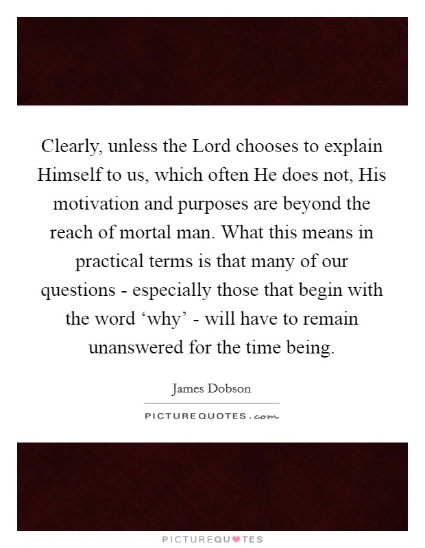 Clearly, unless the Lord chooses to explain Himself to us, which often He does not, His motivation and purposes are beyond the reach of mortal man. What this means in practical terms is that many of our questions - especially those that begin with the word ‘why' - will have to remain unanswered for the time being Picture Quote #1