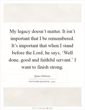 My legacy doesn’t matter. It isn’t important that I be remembered. It’s important that when I stand before the Lord, he says, ‘Well done, good and faithful servant.’ I want to finish strong Picture Quote #1