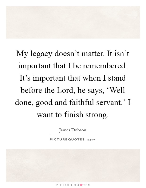 My legacy doesn't matter. It isn't important that I be remembered. It's important that when I stand before the Lord, he says, ‘Well done, good and faithful servant.' I want to finish strong Picture Quote #1