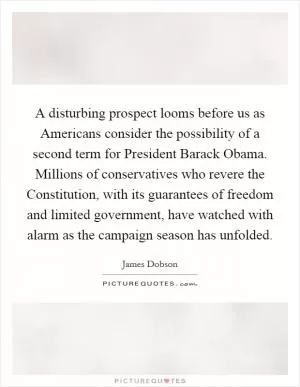 A disturbing prospect looms before us as Americans consider the possibility of a second term for President Barack Obama. Millions of conservatives who revere the Constitution, with its guarantees of freedom and limited government, have watched with alarm as the campaign season has unfolded Picture Quote #1