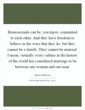 Homosexuals can be, you know, committed to each other. And they have freedom to behave in the ways that they do, but they cannot be a family. They cannot be married. I mean, virtually every culture in the history of the world has considered marriage to be between one woman and one man Picture Quote #1