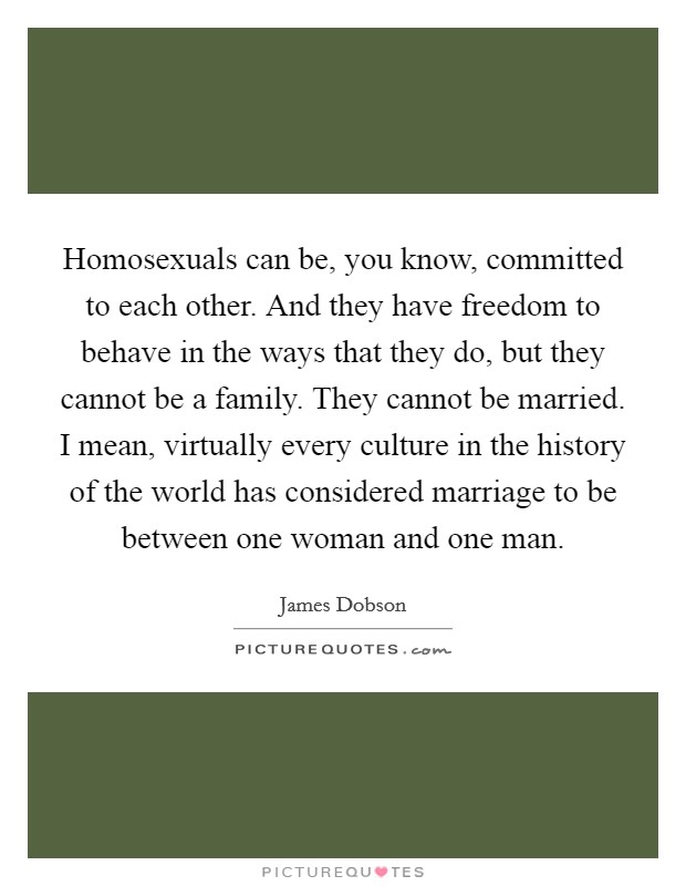 Homosexuals can be, you know, committed to each other. And they have freedom to behave in the ways that they do, but they cannot be a family. They cannot be married. I mean, virtually every culture in the history of the world has considered marriage to be between one woman and one man Picture Quote #1