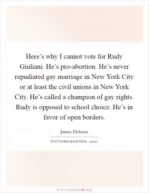 Here’s why I cannot vote for Rudy Giuliani. He’s pro-abortion. He’s never repudiated gay marriage in New York City or at least the civil unions in New York City. He’s called a champion of gay rights. Rudy is opposed to school choice. He’s in favor of open borders Picture Quote #1