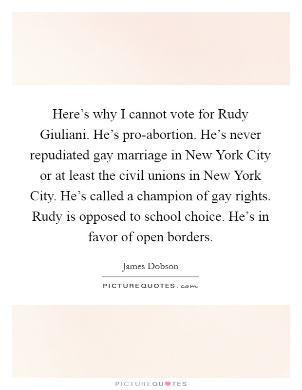 Here's why I cannot vote for Rudy Giuliani. He's pro-abortion. He's never repudiated gay marriage in New York City or at least the civil unions in New York City. He's called a champion of gay rights. Rudy is opposed to school choice. He's in favor of open borders Picture Quote #1