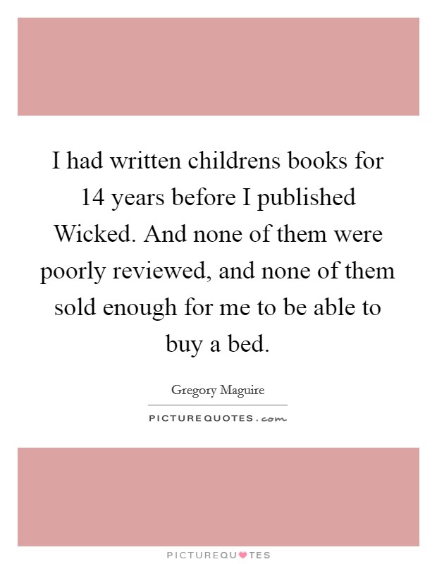 I had written childrens books for 14 years before I published Wicked. And none of them were poorly reviewed, and none of them sold enough for me to be able to buy a bed Picture Quote #1