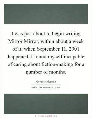 I was just about to begin writing Mirror Mirror, within about a week of it, when September 11, 2001 happened. I found myself incapable of caring about fiction-making for a number of months Picture Quote #1