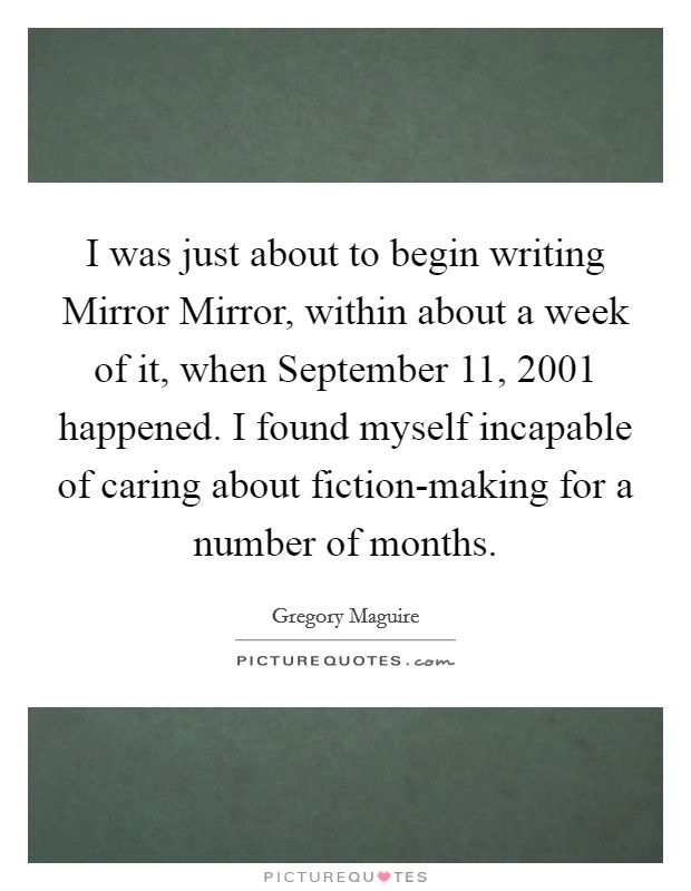 I was just about to begin writing Mirror Mirror, within about a week of it, when September 11, 2001 happened. I found myself incapable of caring about fiction-making for a number of months Picture Quote #1