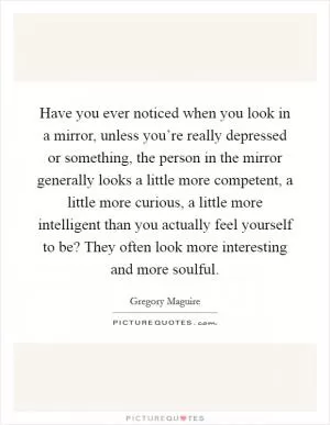 Have you ever noticed when you look in a mirror, unless you’re really depressed or something, the person in the mirror generally looks a little more competent, a little more curious, a little more intelligent than you actually feel yourself to be? They often look more interesting and more soulful Picture Quote #1
