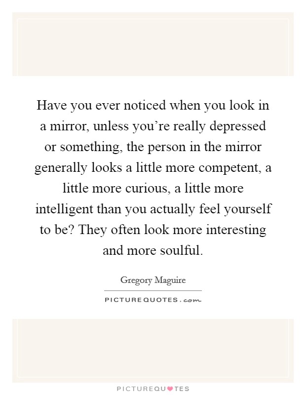 Have you ever noticed when you look in a mirror, unless you're really depressed or something, the person in the mirror generally looks a little more competent, a little more curious, a little more intelligent than you actually feel yourself to be? They often look more interesting and more soulful Picture Quote #1