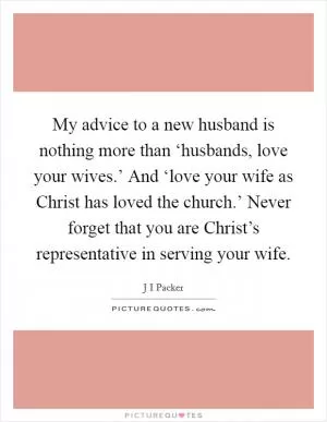 My advice to a new husband is nothing more than ‘husbands, love your wives.’ And ‘love your wife as Christ has loved the church.’ Never forget that you are Christ’s representative in serving your wife Picture Quote #1