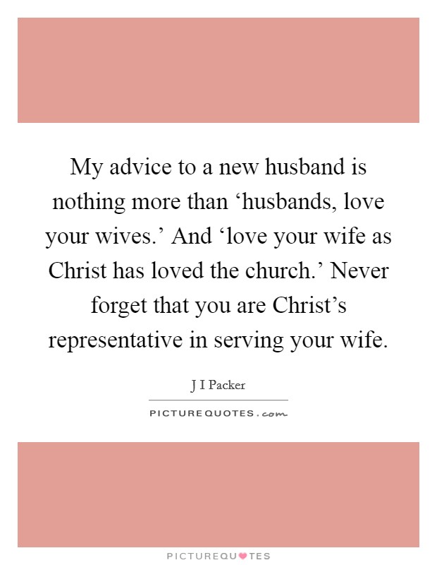 My advice to a new husband is nothing more than ‘husbands, love your wives.' And ‘love your wife as Christ has loved the church.' Never forget that you are Christ's representative in serving your wife Picture Quote #1