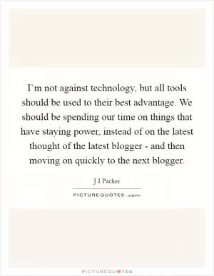 I’m not against technology, but all tools should be used to their best advantage. We should be spending our time on things that have staying power, instead of on the latest thought of the latest blogger - and then moving on quickly to the next blogger Picture Quote #1