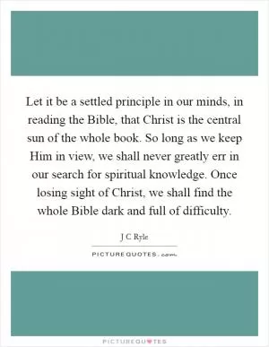 Let it be a settled principle in our minds, in reading the Bible, that Christ is the central sun of the whole book. So long as we keep Him in view, we shall never greatly err in our search for spiritual knowledge. Once losing sight of Christ, we shall find the whole Bible dark and full of difficulty Picture Quote #1