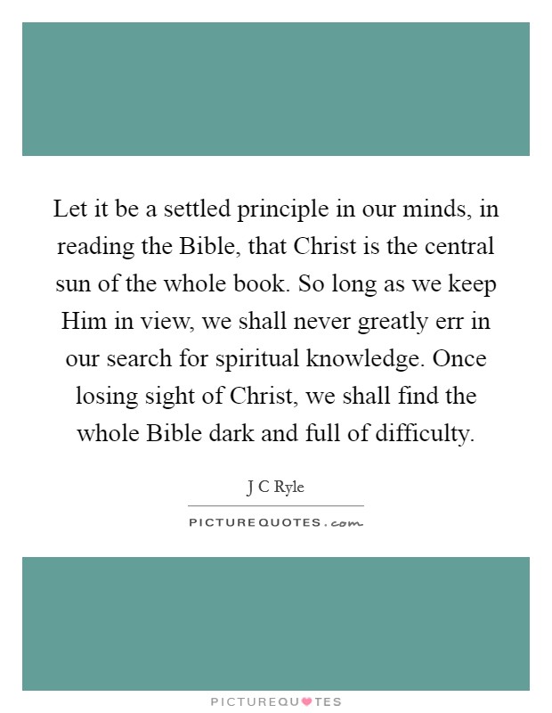 Let it be a settled principle in our minds, in reading the Bible, that Christ is the central sun of the whole book. So long as we keep Him in view, we shall never greatly err in our search for spiritual knowledge. Once losing sight of Christ, we shall find the whole Bible dark and full of difficulty Picture Quote #1