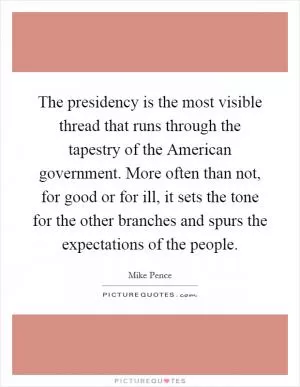 The presidency is the most visible thread that runs through the tapestry of the American government. More often than not, for good or for ill, it sets the tone for the other branches and spurs the expectations of the people Picture Quote #1
