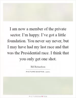 I am now a member of the private sector. I’m happy. I’ve got a little foundation. You never say never, but I may have had my last race and that was the Presidential race. I think that you only get one shot Picture Quote #1
