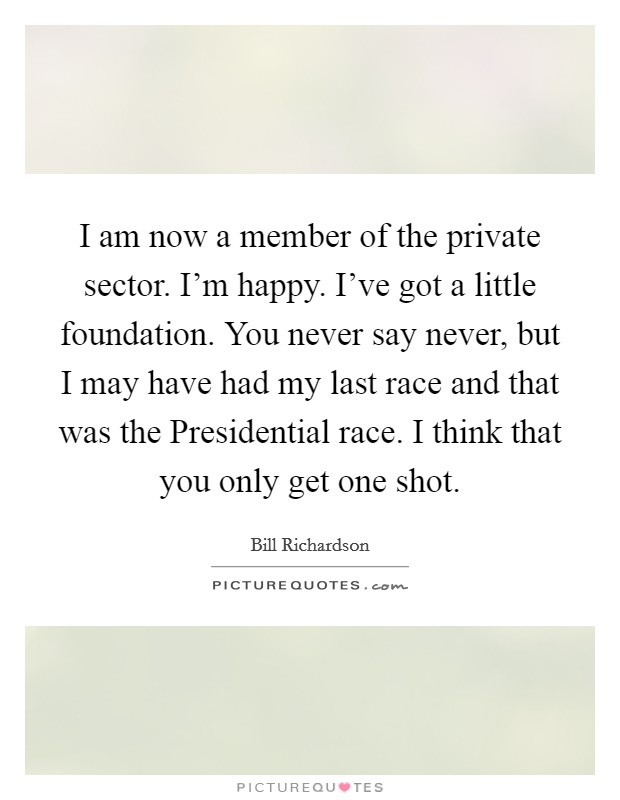 I am now a member of the private sector. I'm happy. I've got a little foundation. You never say never, but I may have had my last race and that was the Presidential race. I think that you only get one shot Picture Quote #1