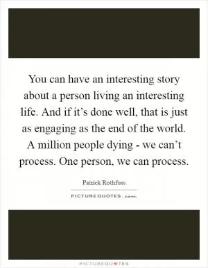 You can have an interesting story about a person living an interesting life. And if it’s done well, that is just as engaging as the end of the world. A million people dying - we can’t process. One person, we can process Picture Quote #1