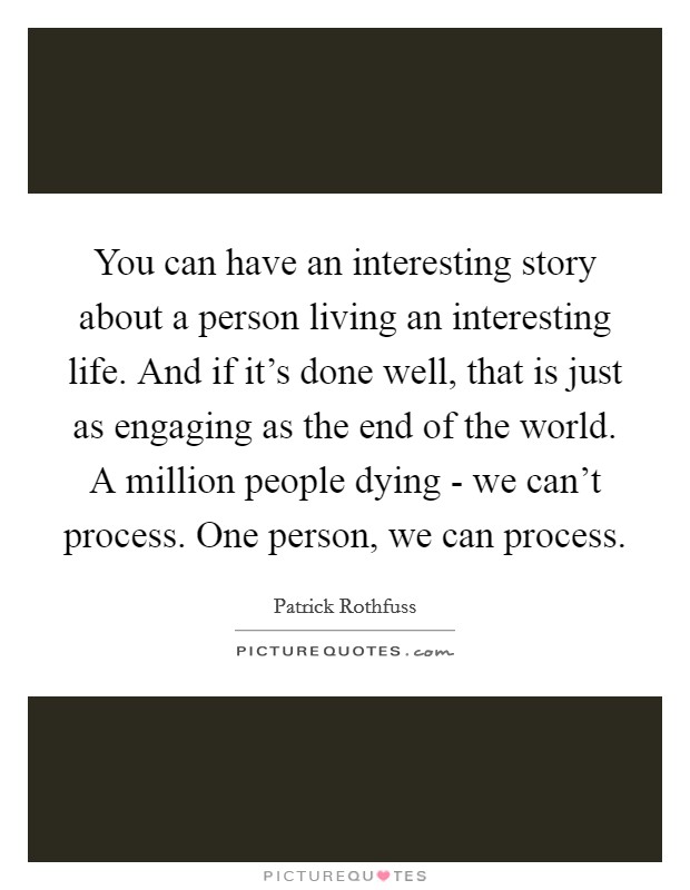 You can have an interesting story about a person living an interesting life. And if it's done well, that is just as engaging as the end of the world. A million people dying - we can't process. One person, we can process Picture Quote #1