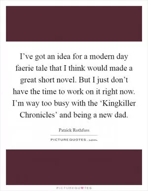 I’ve got an idea for a modern day faerie tale that I think would made a great short novel. But I just don’t have the time to work on it right now. I’m way too busy with the ‘Kingkiller Chronicles’ and being a new dad Picture Quote #1