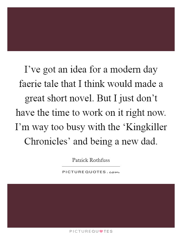 I've got an idea for a modern day faerie tale that I think would made a great short novel. But I just don't have the time to work on it right now. I'm way too busy with the ‘Kingkiller Chronicles' and being a new dad Picture Quote #1