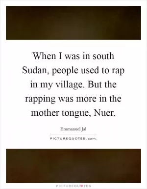 When I was in south Sudan, people used to rap in my village. But the rapping was more in the mother tongue, Nuer Picture Quote #1