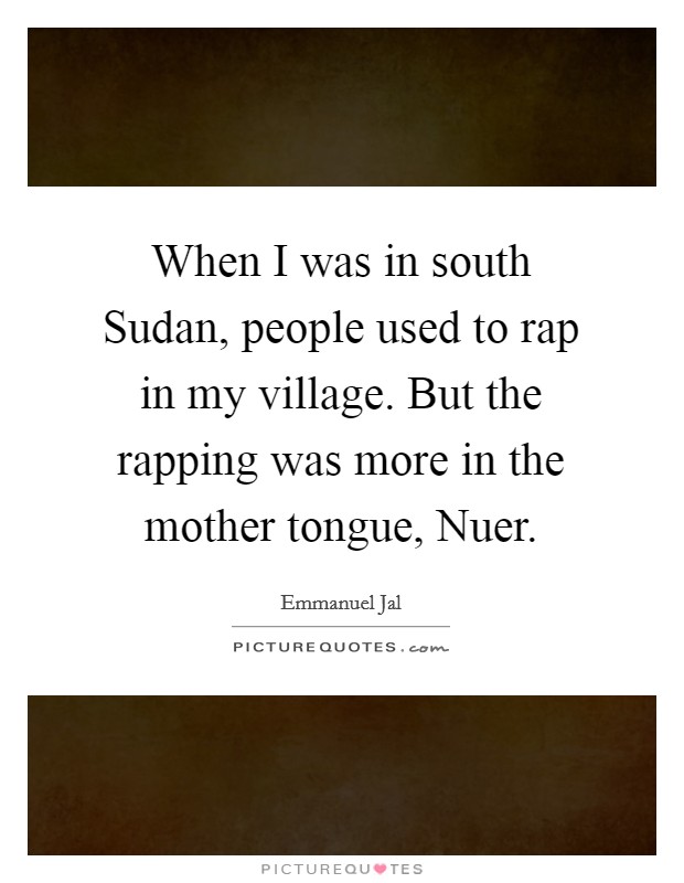 When I was in south Sudan, people used to rap in my village. But the rapping was more in the mother tongue, Nuer Picture Quote #1
