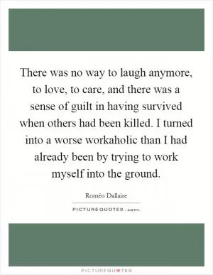 There was no way to laugh anymore, to love, to care, and there was a sense of guilt in having survived when others had been killed. I turned into a worse workaholic than I had already been by trying to work myself into the ground Picture Quote #1