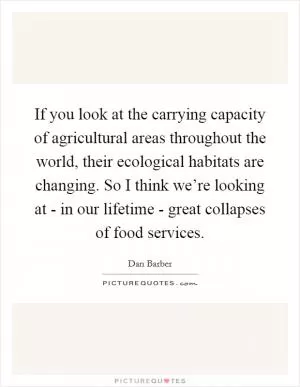 If you look at the carrying capacity of agricultural areas throughout the world, their ecological habitats are changing. So I think we’re looking at - in our lifetime - great collapses of food services Picture Quote #1