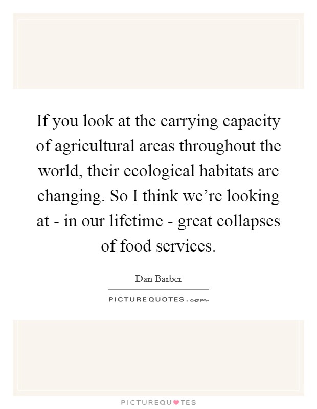 If you look at the carrying capacity of agricultural areas throughout the world, their ecological habitats are changing. So I think we're looking at - in our lifetime - great collapses of food services Picture Quote #1