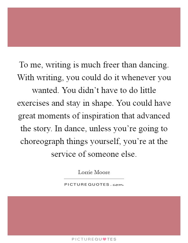 To me, writing is much freer than dancing. With writing, you could do it whenever you wanted. You didn't have to do little exercises and stay in shape. You could have great moments of inspiration that advanced the story. In dance, unless you're going to choreograph things yourself, you're at the service of someone else Picture Quote #1