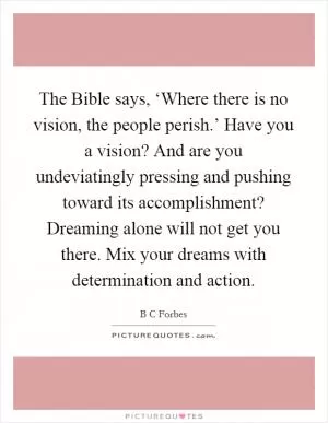 The Bible says, ‘Where there is no vision, the people perish.’ Have you a vision? And are you undeviatingly pressing and pushing toward its accomplishment? Dreaming alone will not get you there. Mix your dreams with determination and action Picture Quote #1
