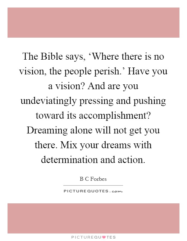 The Bible says, ‘Where there is no vision, the people perish.' Have you a vision? And are you undeviatingly pressing and pushing toward its accomplishment? Dreaming alone will not get you there. Mix your dreams with determination and action Picture Quote #1