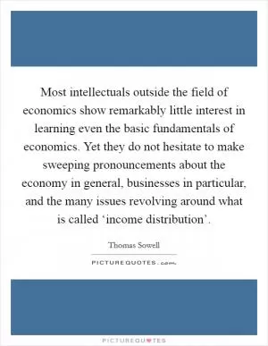 Most intellectuals outside the field of economics show remarkably little interest in learning even the basic fundamentals of economics. Yet they do not hesitate to make sweeping pronouncements about the economy in general, businesses in particular, and the many issues revolving around what is called ‘income distribution’ Picture Quote #1