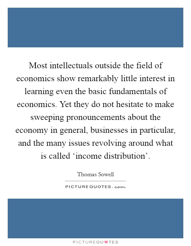Most intellectuals outside the field of economics show remarkably little interest in learning even the basic fundamentals of economics. Yet they do not hesitate to make sweeping pronouncements about the economy in general, businesses in particular, and the many issues revolving around what is called ‘income distribution' Picture Quote #1