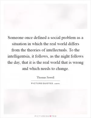 Someone once defined a social problem as a situation in which the real world differs from the theories of intellectuals. To the intelligentsia, it follows, as the night follows the day, that it is the real world that is wrong and which needs to change Picture Quote #1