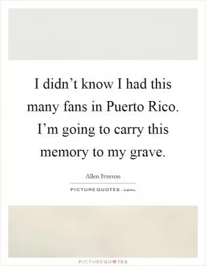 I didn’t know I had this many fans in Puerto Rico. I’m going to carry this memory to my grave Picture Quote #1