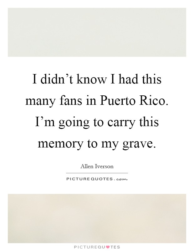 I didn't know I had this many fans in Puerto Rico. I'm going to carry this memory to my grave Picture Quote #1