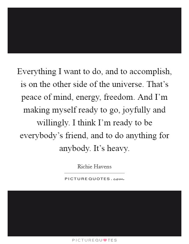 Everything I want to do, and to accomplish, is on the other side of the universe. That's peace of mind, energy, freedom. And I'm making myself ready to go, joyfully and willingly. I think I'm ready to be everybody's friend, and to do anything for anybody. It's heavy Picture Quote #1