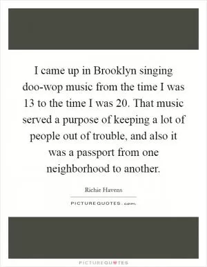 I came up in Brooklyn singing doo-wop music from the time I was 13 to the time I was 20. That music served a purpose of keeping a lot of people out of trouble, and also it was a passport from one neighborhood to another Picture Quote #1