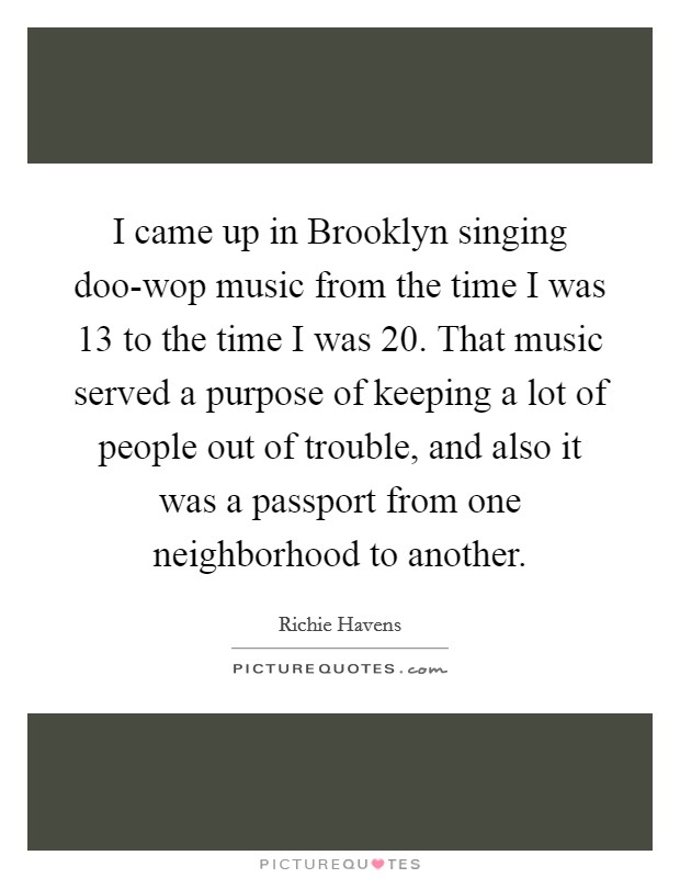 I came up in Brooklyn singing doo-wop music from the time I was 13 to the time I was 20. That music served a purpose of keeping a lot of people out of trouble, and also it was a passport from one neighborhood to another Picture Quote #1