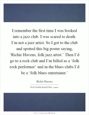 I remember the first time I was booked into a jazz club. I was scared to death. I’m not a jazz artist. So I got to the club and spotted this big poster saying, ‘Richie Havens, folk jazz artist.’ Then I’d go to a rock club and I’m billed as a ‘folk rock performer’ and in the blues clubs I’d be a ‘folk blues entertainer.’ Picture Quote #1